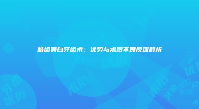 皓齿美白牙齿术：优势与术后不良反应解析