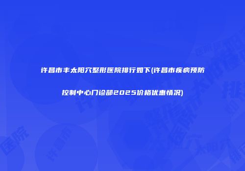 许昌市丰太阳穴整形医院排行如下(许昌市疾病预防控制中心门诊部2025价格优惠情况)
