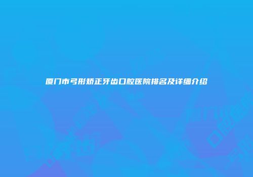 厦门市弓形矫正牙齿口腔医院排名及详细介绍