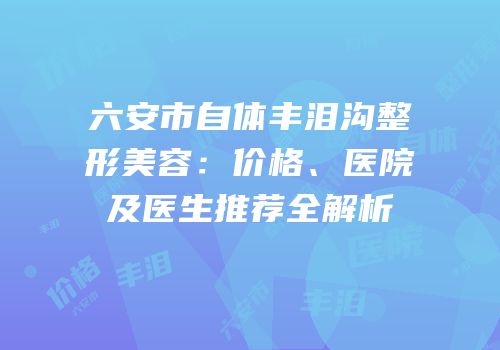 六安市自体丰泪沟整形美容：价格、医院及医生推荐全解析