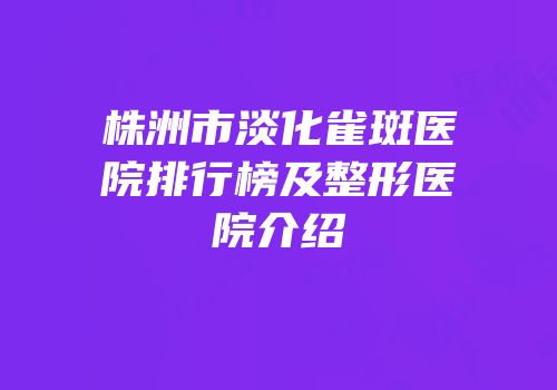 株洲市淡化雀斑医院排行榜及整形医院介绍