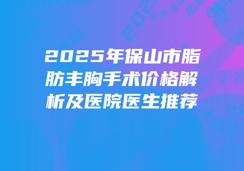 2025年保山市脂肪丰胸手术价格解析及医院医生推荐