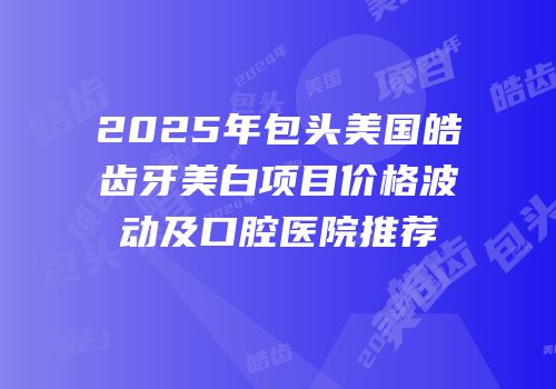 2025年包头美国皓齿牙美白项目价格波动及口腔医院推荐