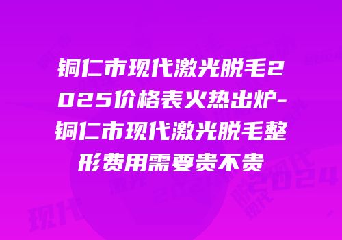 铜仁市现代激光脱毛2025价格表火热出炉-铜仁市现代激光脱毛整形费用需要贵不贵