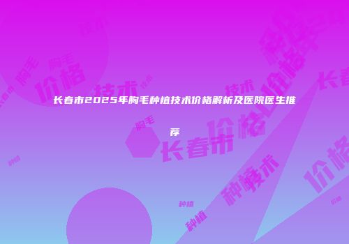 长春市2025年胸毛种植技术价格解析及医院医生推荐