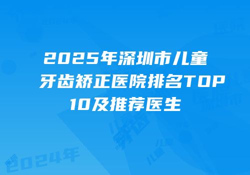 2025年深圳市儿童牙齿矫正医院排名TOP10及推荐医生