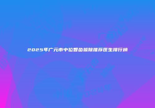 2025年广元市中位智齿拔除推荐医生排行榜