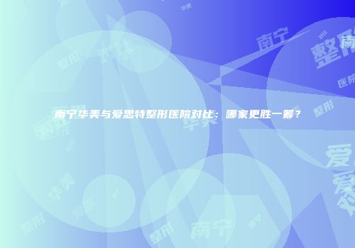 南宁华美与爱思特整形医院对比：哪家更胜一筹？
