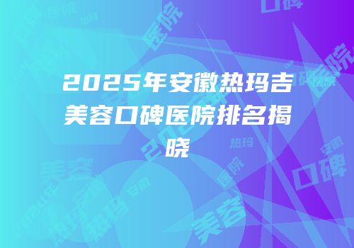 2025年安徽热玛吉美容口碑医院排名揭晓