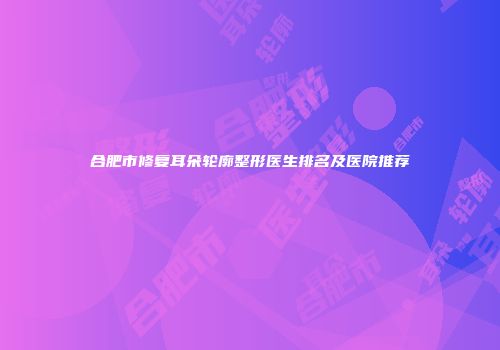 合肥市修复耳朵轮廓整形医生排名及医院推荐