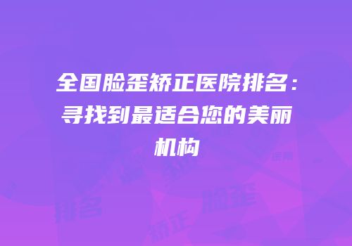 全国脸歪矫正医院排名：寻找到最适合您的美丽机构