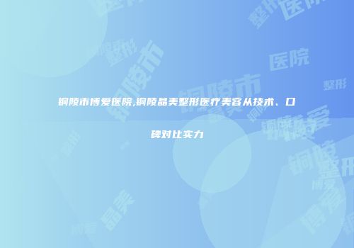 铜陵市博爱医院,铜陵晶美整形医疗美容从技术、口碑对比实力