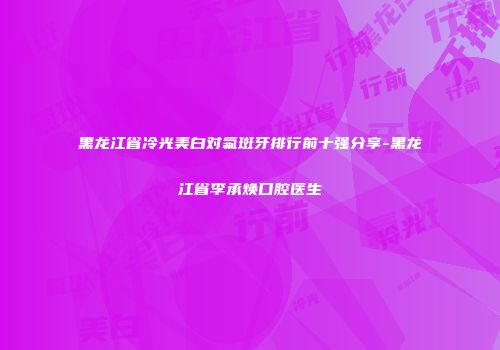 黑龙江省冷光美白对氟斑牙排行前十强分享-黑龙江省李承焕口腔医生