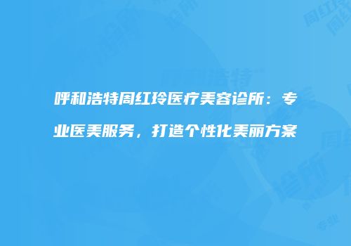 呼和浩特周红玲医疗美容诊所：专业医美服务，打造个性化美丽方案