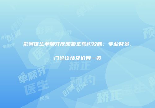彭翼医生单颗牙反颌矫正预约攻略：专业背景、门诊详情及价目一览