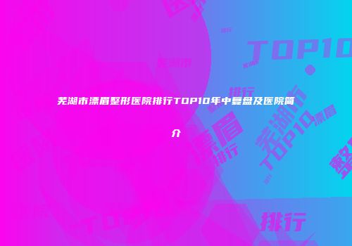 芜湖市漂眉整形医院排行TOP10年中复盘及医院简介
