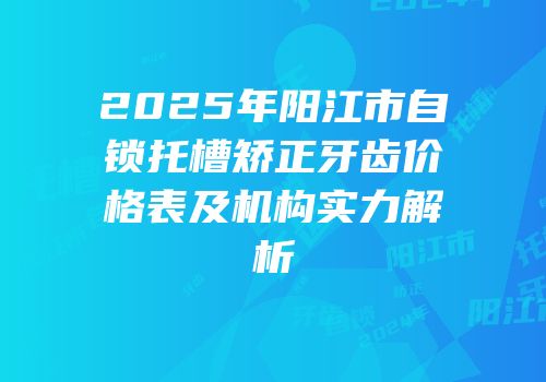 2025年阳江市自锁托槽矫正牙齿价格表及机构实力解析