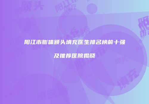 阳江市膨体额头填充医生排名榜前十强及推荐医院揭晓