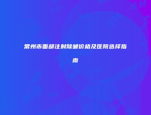 常州市面部注射除皱价格及医院选择指南