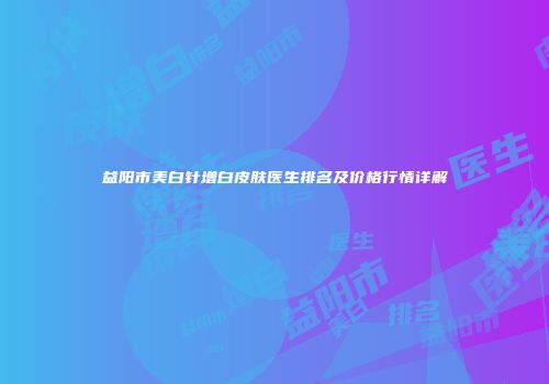 益阳市美白针增白皮肤医生排名及价格行情详解