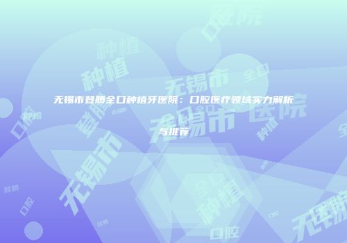 无锡市登腾全口种植牙医院：口腔医疗领域实力解析与推荐