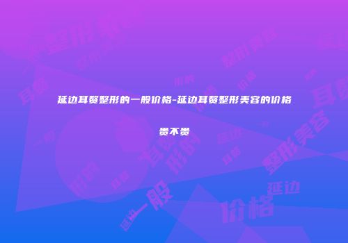 延边耳赘整形的一般价格-延边耳赘整形美容的价格贵不贵