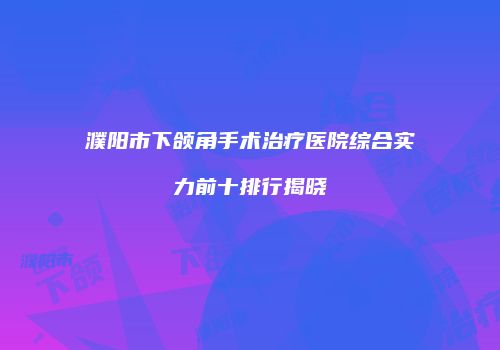 濮阳市下颌角手术治疗医院综合实力前十排行揭晓