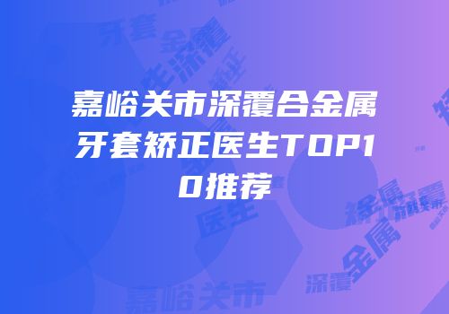 嘉峪关市深覆合金属牙套矫正医生TOP10推荐
