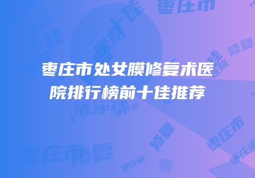 枣庄市处女膜修复术医院排行榜前十佳推荐