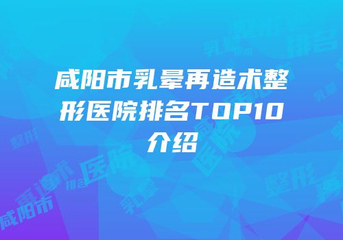 咸阳市乳晕再造术整形医院排名TOP10介绍
