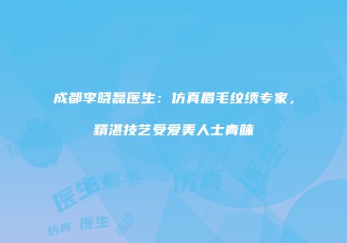 成都李晓磊医生：仿真眉毛纹绣专家，精湛技艺受爱美人士青睐