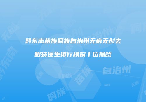 黔东南苗族侗族自治州无痕无创去眼袋医生排行榜前十位揭晓