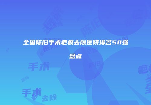 全国陈旧手术疤痕去除医院排名50强盘点