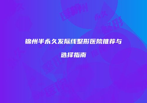 锦州半永久发际线整形医院推荐与选择指南