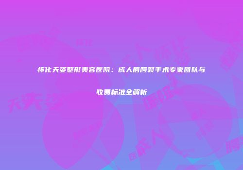怀化天姿整形美容医院：成人唇腭裂手术专家团队与收费标准全解析