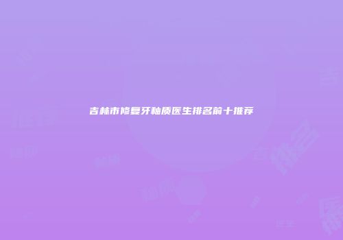 吉林市修复牙釉质医生排名前十推荐
