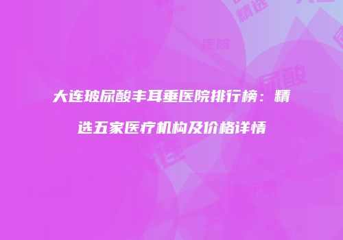 大连玻尿酸丰耳垂医院排行榜：精选五家医疗机构及价格详情