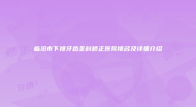 临沧市下排牙齿歪斜矫正医院排名及详细介绍