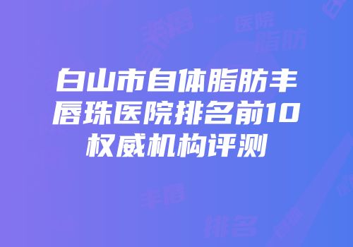 白山市自体脂肪丰唇珠医院排名前10权威机构评测