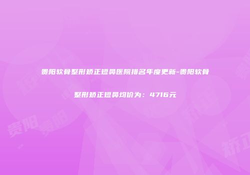 贵阳软骨整形矫正短鼻医院排名年度更新-贵阳软骨整形矫正短鼻均价为：4716元