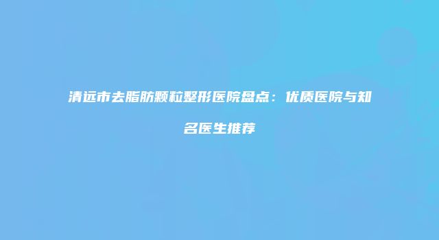 清远市去脂肪颗粒整形医院盘点：优质医院与知名医生推荐