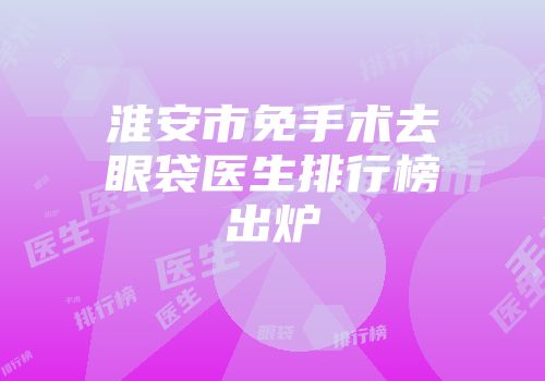 淮安市免手术去眼袋医生排行榜出炉