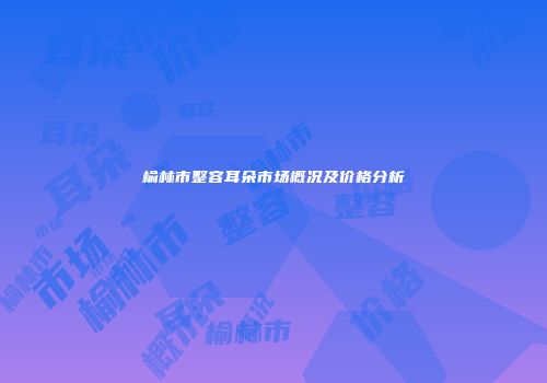 榆林市整容耳朵市场概况及价格分析