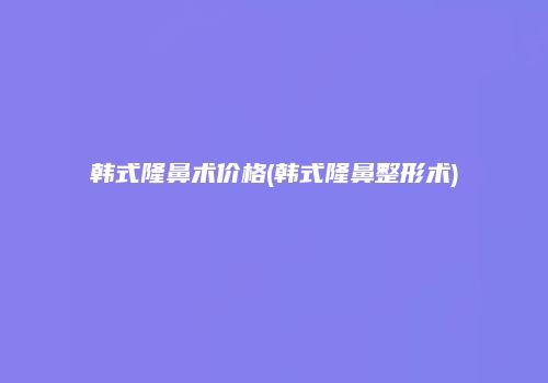 韩式隆鼻术价格(韩式隆鼻整形术)