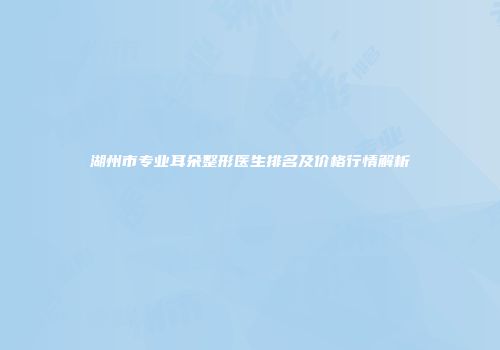 湖州市专业耳朵整形医生排名及价格行情解析