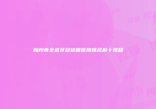 梅州市全瓷牙冠修复医院排名前十揭晓