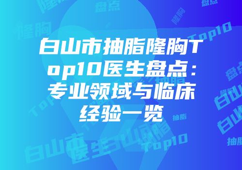 白山市抽脂隆胸Top10医生盘点：专业领域与临床经验一览