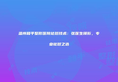 温州和平整形医院祛斑技术：张医生领衔，专业祛斑之选