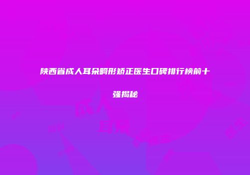 陕西省成人耳朵畸形矫正医生口碑排行榜前十强揭秘