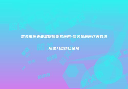 韶关市医美去黑眼圈整容医院-韶关馨辰医疗美容诊所这几位技压全场